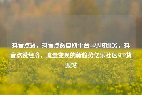 抖音点赞，抖音点赞自助平台24小时服务	，抖音点赞经济，流量变现的新趋势亿乐社区SUP货源站  第1张