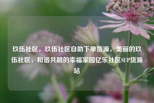 玖伍社区，玖伍社区自助下单货源，美丽的玖伍社区	，和谐共融的幸福家园亿乐社区SUP货源站  第1张