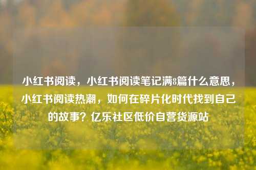 小红书阅读，小红书阅读笔记满8篇什么意思，小红书阅读热潮	，如何在碎片化时代找到自己的故事？亿乐社区低价自营货源站  第1张